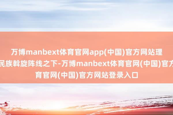 万博manbext体育官网app(中国)官方网站理会展现了抗日民族斡旋阵线之下-万博manbext体育官网(中国)官方网站登录入口