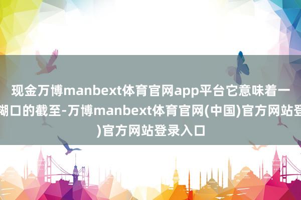 现金万博manbext体育官网app平台它意味着一段责任糊口的截至-万博manbext体育官网(中国)官方网站登录入口