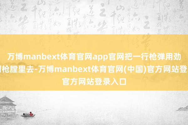万博manbext体育官网app官网把一行枪弹用劲地压到枪膛里去-万博manbext体育官网(中国)官方网站登录入口
