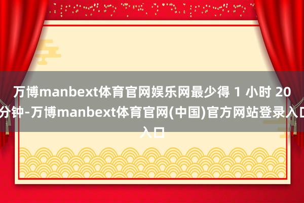 万博manbext体育官网娱乐网最少得 1 小时 20 分钟-万博manbext体育官网(中国)官方网站登录入口