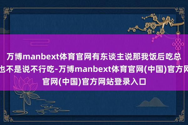 万博manbext体育官网有东谈主说那我饭后吃总没问题吧？也不是说不行吃-万博manbext体育官网(中国)官方网站登录入口
