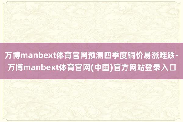 万博manbext体育官网预测四季度铜价易涨难跌-万博manbext体育官网(中国)官方网站登录入口