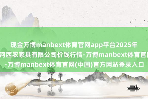 现金万博manbext体育官网app平台2025年10月18日山西省太原市河西农家具有限公司价钱行情-万博manbext体育官网(中国)官方网站登录入口