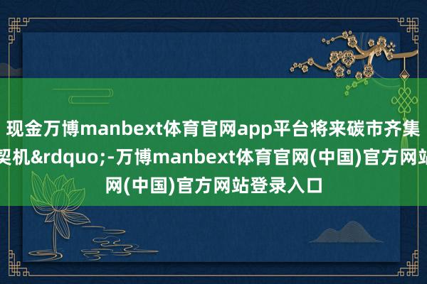 现金万博manbext体育官网app平台将来碳市齐集有特别多契机&rdquo;-万博manbext体育官网(中国)官方网站登录入口
