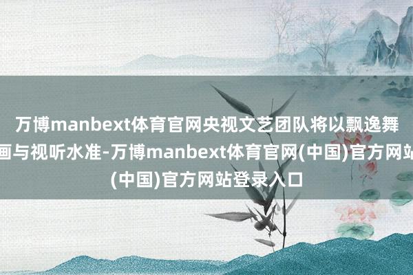 万博manbext体育官网央视文艺团队将以飘逸舞好意思策画与视听水准-万博manbext体育官网(中国)官方网站登录入口