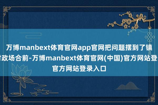 万博manbext体育官网app官网把问题摆到了镇江市财政场合前-万博manbext体育官网(中国)官方网站登录入口