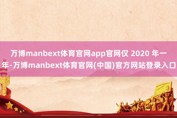 万博manbext体育官网app官网仅 2020 年一年-万博manbext体育官网(中国)官方网站登录入口