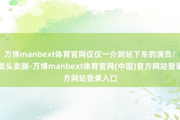 万博manbext体育官网仅仅一介到站下车的演员/他们卖头卖脚-万博manbext体育官网(中国)官方网站登录入口