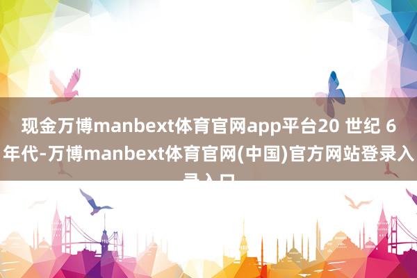 现金万博manbext体育官网app平台20 世纪 60 年代-万博manbext体育官网(中国)官方网站登录入口