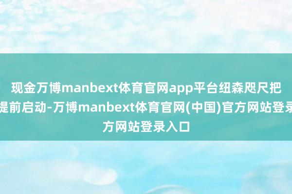 现金万博manbext体育官网app平台纽森咫尺把进程提前启动-万博manbext体育官网(中国)官方网站登录入口