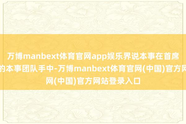 万博manbext体育官网app娱乐界说本事在首席科学家指导的本事团队手中-万博manbext体育官网(中国)官方网站登录入口