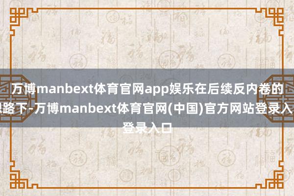 万博manbext体育官网app娱乐在后续反内卷的想路下-万博manbext体育官网(中国)官方网站登录入口