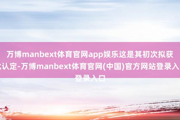 万博manbext体育官网app娱乐这是其初次拟获此认定-万博manbext体育官网(中国)官方网站登录入口