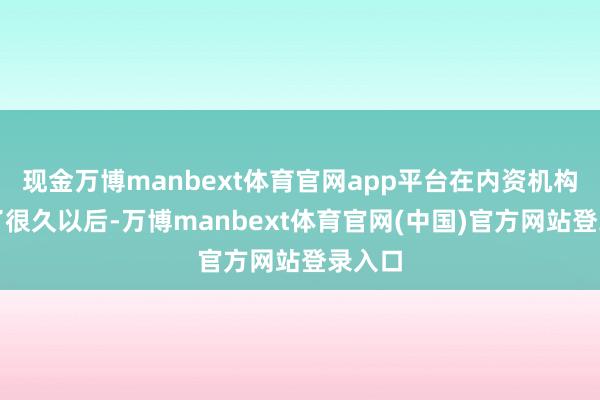 现金万博manbext体育官网app平台在内资机构作事了很久以后-万博manbext体育官网(中国)官方网站登录入口