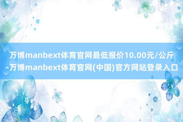 万博manbext体育官网最低报价10.00元/公斤-万博manbext体育官网(中国)官方网站登录入口