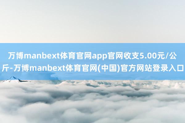 万博manbext体育官网app官网收支5.00元/公斤-万博manbext体育官网(中国)官方网站登录入口
