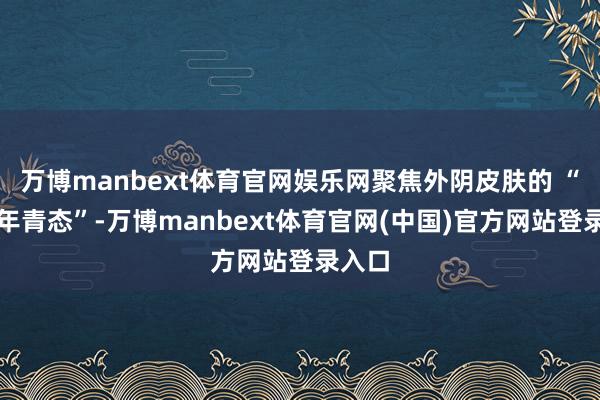 万博manbext体育官网娱乐网聚焦外阴皮肤的 “健康年青态”-万博manbext体育官网(中国)官方网站登录入口
