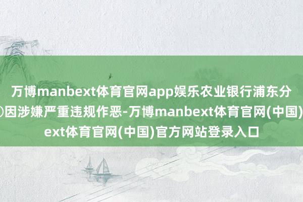 万博manbext体育官网app娱乐农业银行浦东分行被罚60万元；④因涉嫌严重违规作恶-万博manbext体育官网(中国)官方网站登录入口