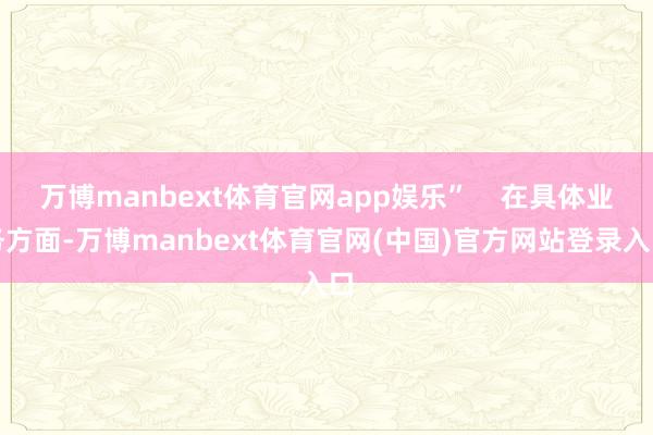 万博manbext体育官网app娱乐”    在具体业务方面-万博manbext体育官网(中国)官方网站登录入口