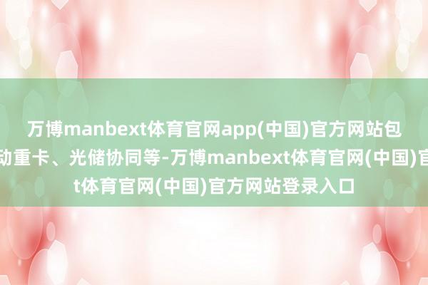 万博manbext体育官网app(中国)官方网站包括超充网罗、电动重卡、光储协同等-万博manbext体育官网(中国)官方网站登录入口