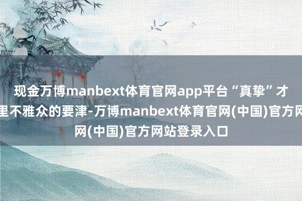 现金万博manbext体育官网app平台“真挚”才是打动国表里不雅众的要津-万博manbext体育官网(中国)官方网站登录入口