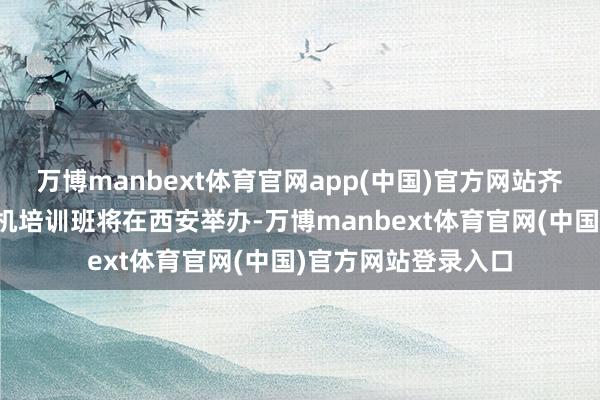 万博manbext体育官网app(中国)官方网站齐集国维和无东谈主机培训班将在西安举办-万博manbext体育官网(中国)官方网站登录入口