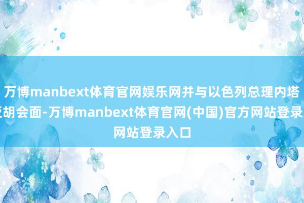 万博manbext体育官网娱乐网并与以色列总理内塔尼亚胡会面-万博manbext体育官网(中国)官方网站登录入口