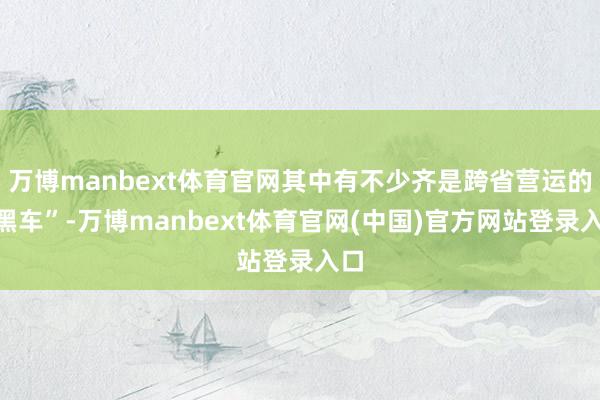 万博manbext体育官网其中有不少齐是跨省营运的“黑车”-万博manbext体育官网(中国)官方网站登录入口