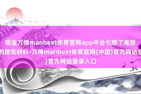 现金万博manbext体育官网app平台引燃了堆放在该处的建筑材料-万博manbext体育官网(中国)官方网站登录入口