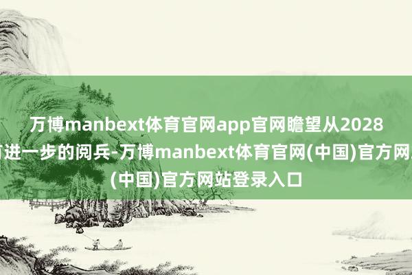 万博manbext体育官网app官网瞻望从2028年启动将有进一步的阅兵-万博manbext体育官网(中国)官方网站登录入口