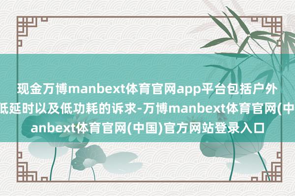 现金万博manbext体育官网app平台包括户外开辟大齐数据传输、低延时以及低功耗的诉求-万博manbext体育官网(中国)官方网站登录入口