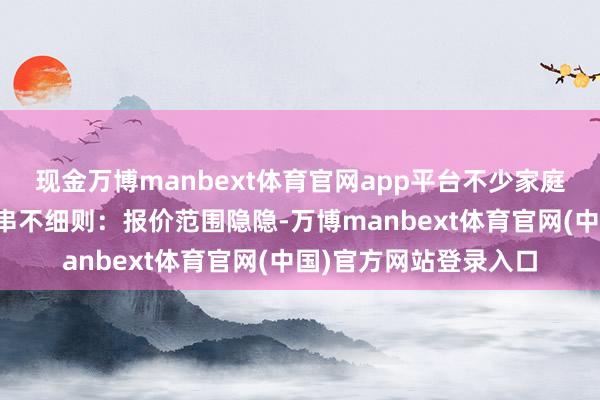 现金万博manbext体育官网app平台不少家庭装修时总会面临一连串不细则：报价范围隐隐-万博manbext体育官网(中国)官方网站登录入口