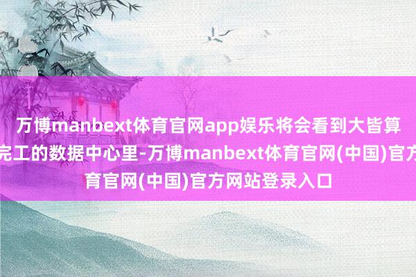 万博manbext体育官网app娱乐将会看到大皆算力淹留在部分完工的数据中心里-万博manbext体育官网(中国)官方网站登录入口