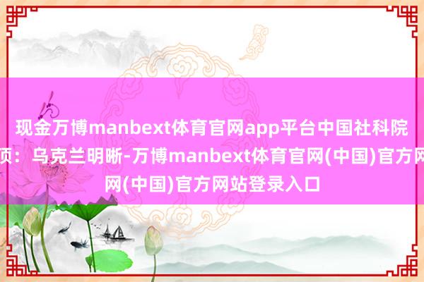 现金万博manbext体育官网app平台中国社科院巨匠说得透顶:乌克兰明晰-万博manbext体育官网(中国)官方网站登录入口