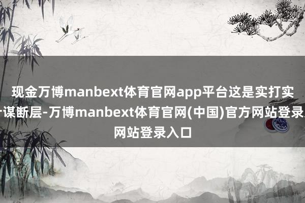 现金万博manbext体育官网app平台这是实打实的计谋断层-万博manbext体育官网(中国)官方网站登录入口