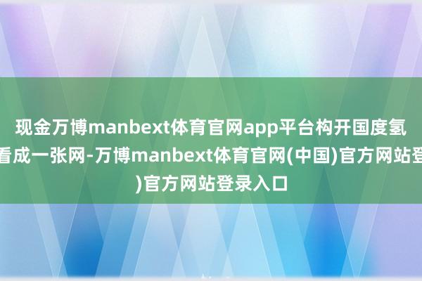 现金万博manbext体育官网app平台构开国度氢能基础看成一张网-万博manbext体育官网(中国)官方网站登录入口